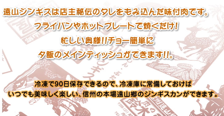 遠山ジンギスは店主秘伝のタレをもみ込んだ味付肉です。 フライパンやホットプレートで焼くだけ！ 忙しい奥様！！チョー簡単に夕飯のメインディッシュができます！！。冷凍で90日保存できるので、冷凍庫に常備しておけばいつでも美味しく楽しい、信州の本場遠山郷のジンギスカンができます。